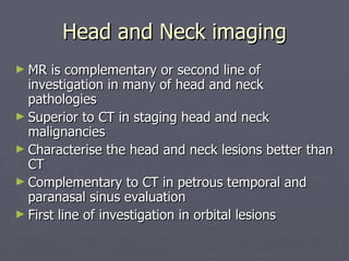 Head and Neck imaging MR is complementary or second line of investigation in many of head and neck pathologies Superior to CT in staging head and neck malignancies Characterise the head and neck lesions better than CT Complementary to CT in petrous temporal and paranasal sinus evaluation First line of investigation in orbital lesions 