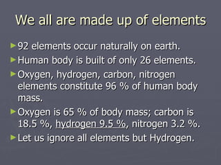 We all are made up of elements 92 elements occur naturally on earth.  Human body is built of only 26 elements.  Oxygen, hydrogen, carbon, nitrogen  elements constitute 96 % of human body mass.  Oxygen is 65 % of body mass; carbon is 18.5 %,  hydrogen 9.5 % , nitrogen 3.2 %. Let us ignore all elements but Hydrogen. 