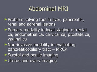 Abdominal MRI Problem solving tool in liver, pancreatic, renal and adrenal lesions Primary modality in local staging of rectal ca, endometrial ca, cervical ca, prostate ca, vaginal ca Non-invasive modality in evaluating pancreaticobiliary tract – MRCP Scrotal and penile imaging Uterus and ovary imaging 