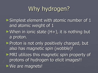 Why hydrogen? Simplest element with atomic number of 1 and atomic weight of 1 When in ionic state (H+), it is nothing but a proton. Proton is not only positively charged, but also has magnetic spin (wobble)! MRI utilizes this magnetic spin property of protons of hydrogen to elicit images!! We are magnets! 