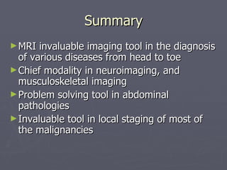 Summary MRI invaluable imaging tool in the diagnosis of various diseases from head to toe Chief modality in neuroimaging, and musculoskeletal imaging Problem solving tool in abdominal pathologies Invaluable tool in local staging of most of the malignancies 