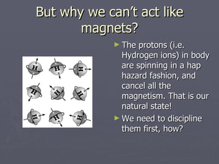 But why we can’t act like magnets? The protons (i.e. Hydrogen ions) in body are spinning in a hap hazard fashion, and cancel all the magnetism. That is our natural state! We need to discipline them first, how? 