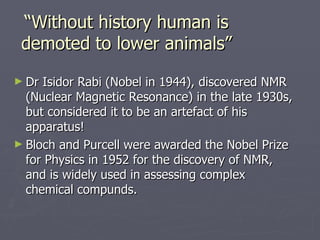 “ Without history human is demoted to lower animals” <ul><li>Dr Isidor Rabi (Nobel in 1944), discovered NMR (Nuclear Magne...