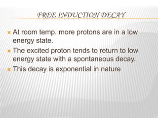 FREE INDUCTION DECAY

 At room temp. more protons are in a low
  energy state.
 The excited proton tends to return to low
  energy state with a spontaneous decay.
 This decay is exponential in nature
 