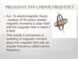 PRECESSION AND LARMOR FREQUENCY

   Acc. To electromagnetic theory
    , nucleus of H2 proton posses
    magnetic moments to align itself
    with the magnetic field in which it
    is field.
   This results in precession or
    wobbling of magnetic moment
    about the magnetic field with an
    angular frequency called Larmor
    frequency.
 