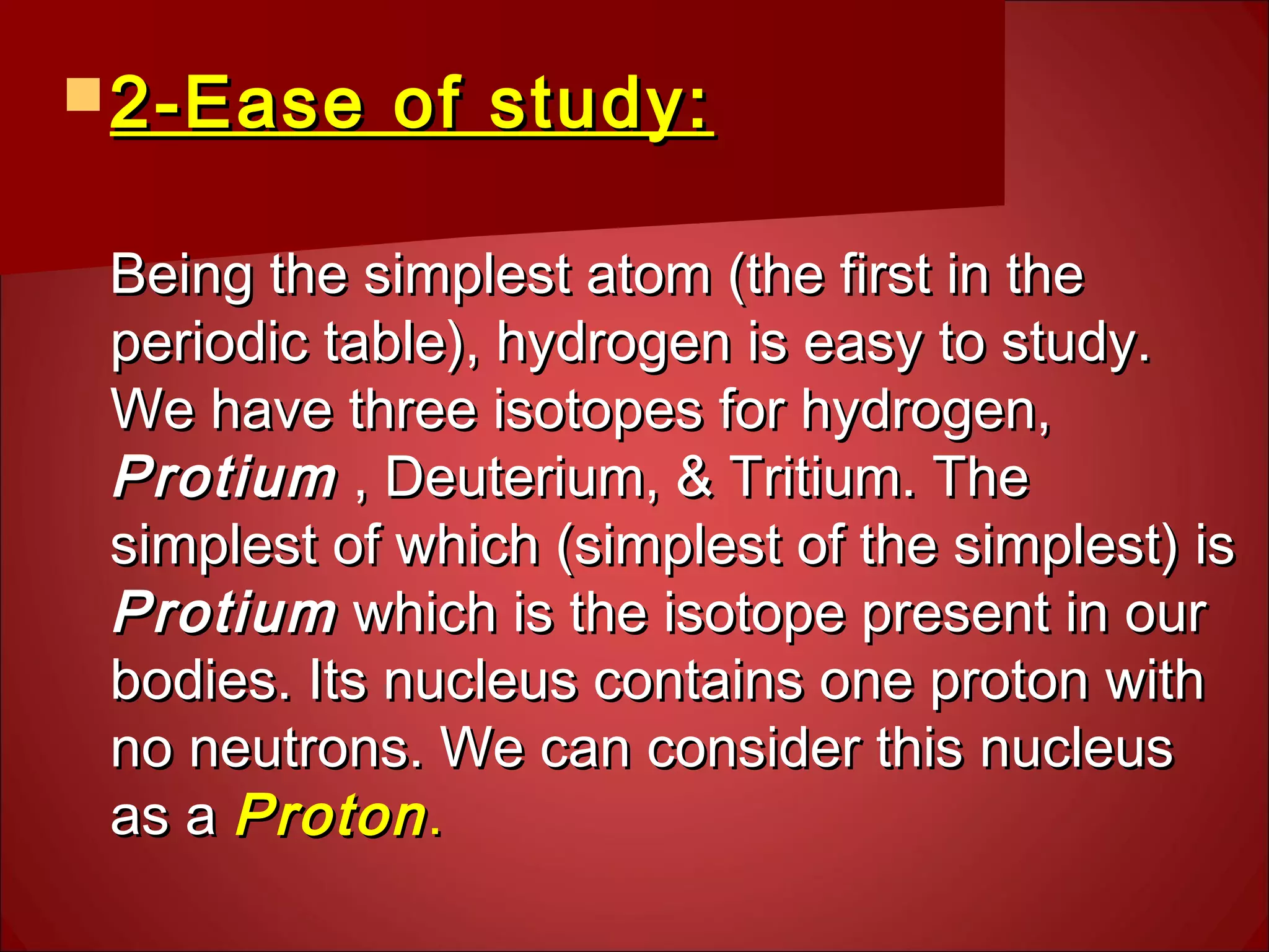  2-Ease of study:2-Ease of study:
Being the simplest atom (the first in theBeing the simplest atom (the first in the
periodic table), hydrogen is easy to study.periodic table), hydrogen is easy to study.
We have three isotopes for hydrogen,We have three isotopes for hydrogen,
ProtiumProtium , Deuterium, & Tritium. The, Deuterium, & Tritium. The
simplest of which (simplest of the simplest) issimplest of which (simplest of the simplest) is
ProtiumProtium which is the isotope present in ourwhich is the isotope present in our
bodies. Its nucleus contains one proton withbodies. Its nucleus contains one proton with
no neutrons. We can consider this nucleusno neutrons. We can consider this nucleus
as aas a ProtonProton..
 
