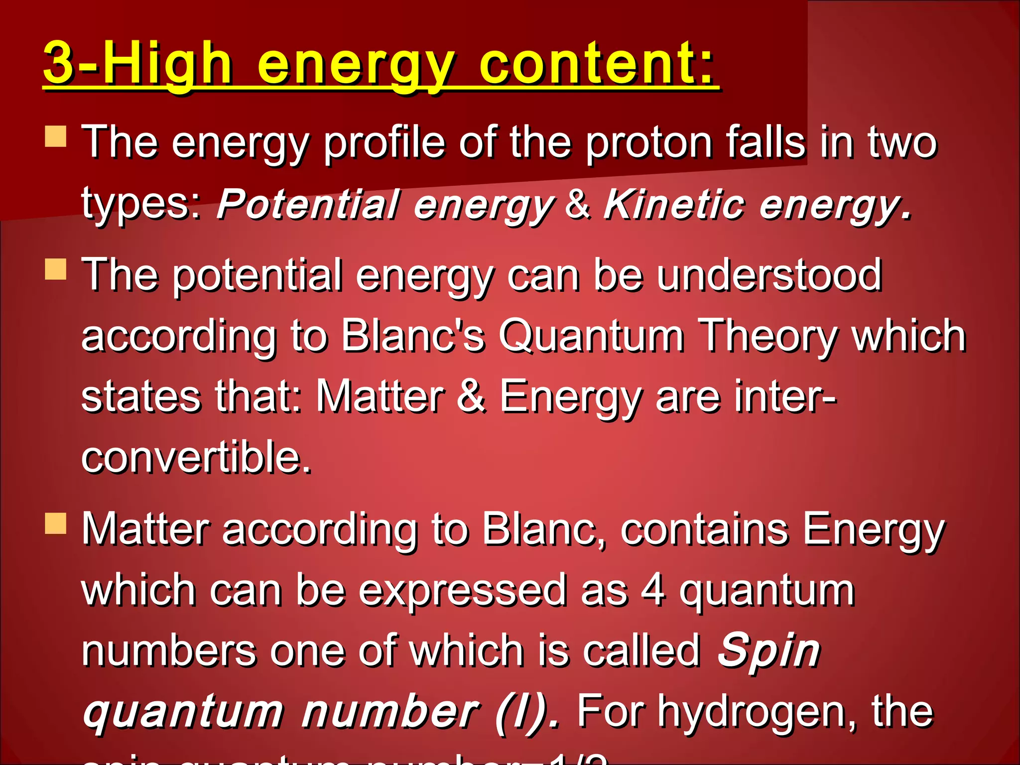 3-High energy content:3-High energy content:
 The energy profile of the proton falls in twoThe energy profile of the proton falls in two
types:types: Potential energyPotential energy && Kinetic energyKinetic energy ..
 The potential energy can be understoodThe potential energy can be understood
according to Blanc's Quantum Theory whichaccording to Blanc's Quantum Theory which
states that: Matter & Energy are inter-states that: Matter & Energy are inter-
convertible.convertible.
 Matter according to Blanc, contains EnergyMatter according to Blanc, contains Energy
which can be expressed as 4 quantumwhich can be expressed as 4 quantum
numbers one of which is callednumbers one of which is called SpinSpin
quantum number (I).quantum number (I). For hydrogen, theFor hydrogen, the
 