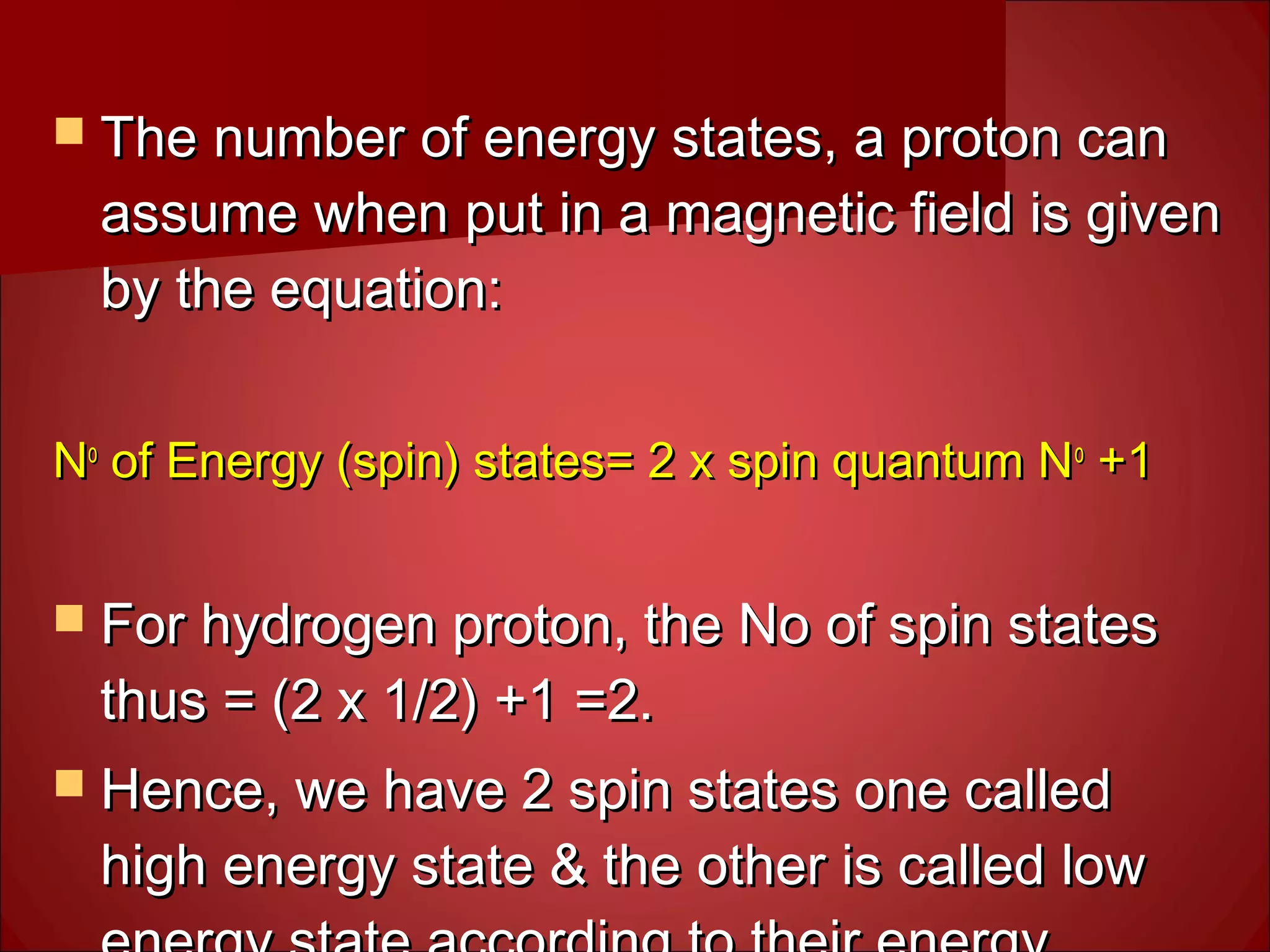  The number of energy states, a proton canThe number of energy states, a proton can
assume when put in a magnetic field is givenassume when put in a magnetic field is given
by the equation:by the equation:
NNoo
of Energy (spin) states= 2 x spin quantum Nof Energy (spin) states= 2 x spin quantum Noo
+1+1
 For hydrogen proton, the No of spin statesFor hydrogen proton, the No of spin states
thus = (2 x 1/2) +1 =2.thus = (2 x 1/2) +1 =2.
 Hence, we have 2 spin states one calledHence, we have 2 spin states one called
high energy state & the other is called lowhigh energy state & the other is called low
 