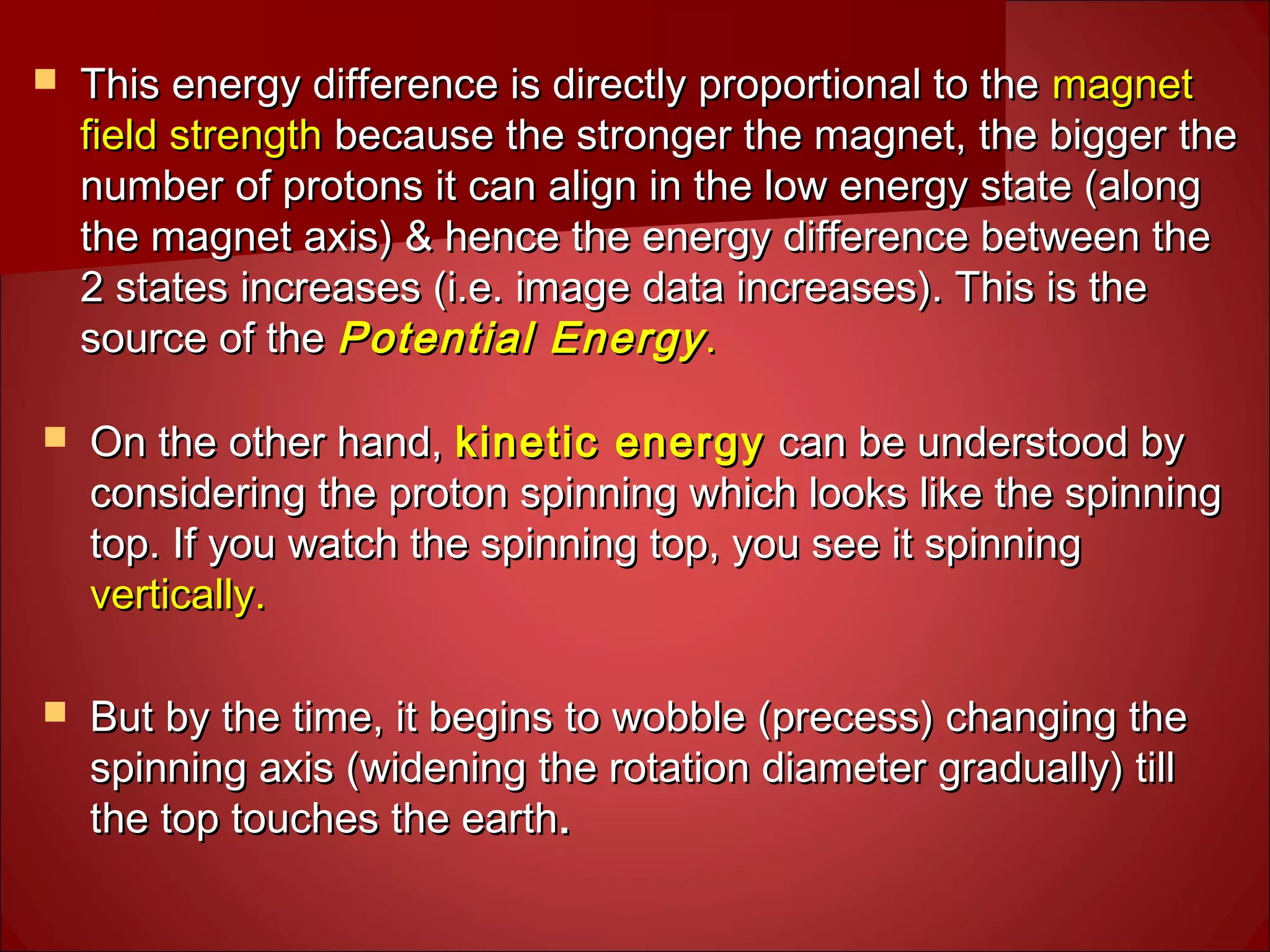  This energy difference is directly proportional to theThis energy difference is directly proportional to the magnetmagnet
field strengthfield strength because the stronger the magnet, the bigger thebecause the stronger the magnet, the bigger the
number of protons it can align in the low energy state (alongnumber of protons it can align in the low energy state (along
the magnet axis) & hence the energy difference between thethe magnet axis) & hence the energy difference between the
2 states increases (i.e. image data increases). This is the2 states increases (i.e. image data increases). This is the
source of thesource of the Potential EnergyPotential Energy..
 On the other hand,On the other hand, kinetic energykinetic energy can be understood bycan be understood by
considering the proton spinning which looks like the spinningconsidering the proton spinning which looks like the spinning
top. If you watch the spinning top, you see it spinningtop. If you watch the spinning top, you see it spinning
vertically.vertically.
 But by the time, it begins to wobble (precess) changing theBut by the time, it begins to wobble (precess) changing the
spinning axis (widening the rotation diameter gradually) tillspinning axis (widening the rotation diameter gradually) till
the top touches the earththe top touches the earth..
 