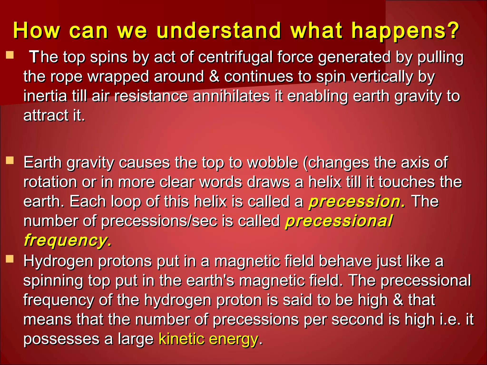 How can we understand what happens?How can we understand what happens?
 TThe top spins by act of centrifugal force generated by pullinghe top spins by act of centrifugal force generated by pulling
the rope wrapped around & continues to spin vertically bythe rope wrapped around & continues to spin vertically by
inertia till air resistance annihilates it enabling earth gravity toinertia till air resistance annihilates it enabling earth gravity to
attract it.attract it.
 Earth gravity causes the top to wobble (changes the axis ofEarth gravity causes the top to wobble (changes the axis of
rotation or in more clear words draws a helix till it touches therotation or in more clear words draws a helix till it touches the
earth. Each loop of this helix is called aearth. Each loop of this helix is called a precession.precession. TheThe
number of precessions/sec is callednumber of precessions/sec is called precessionalprecessional
frequency.frequency.
 Hydrogen protons put in a magnetic field behave just like aHydrogen protons put in a magnetic field behave just like a
spinning top put in the earth's magnetic field. The precessionalspinning top put in the earth's magnetic field. The precessional
frequency of the hydrogen proton is said to be high & thatfrequency of the hydrogen proton is said to be high & that
means that the number of precessions per second is high i.e. itmeans that the number of precessions per second is high i.e. it
possesses a largepossesses a large kinetic energykinetic energy..
 