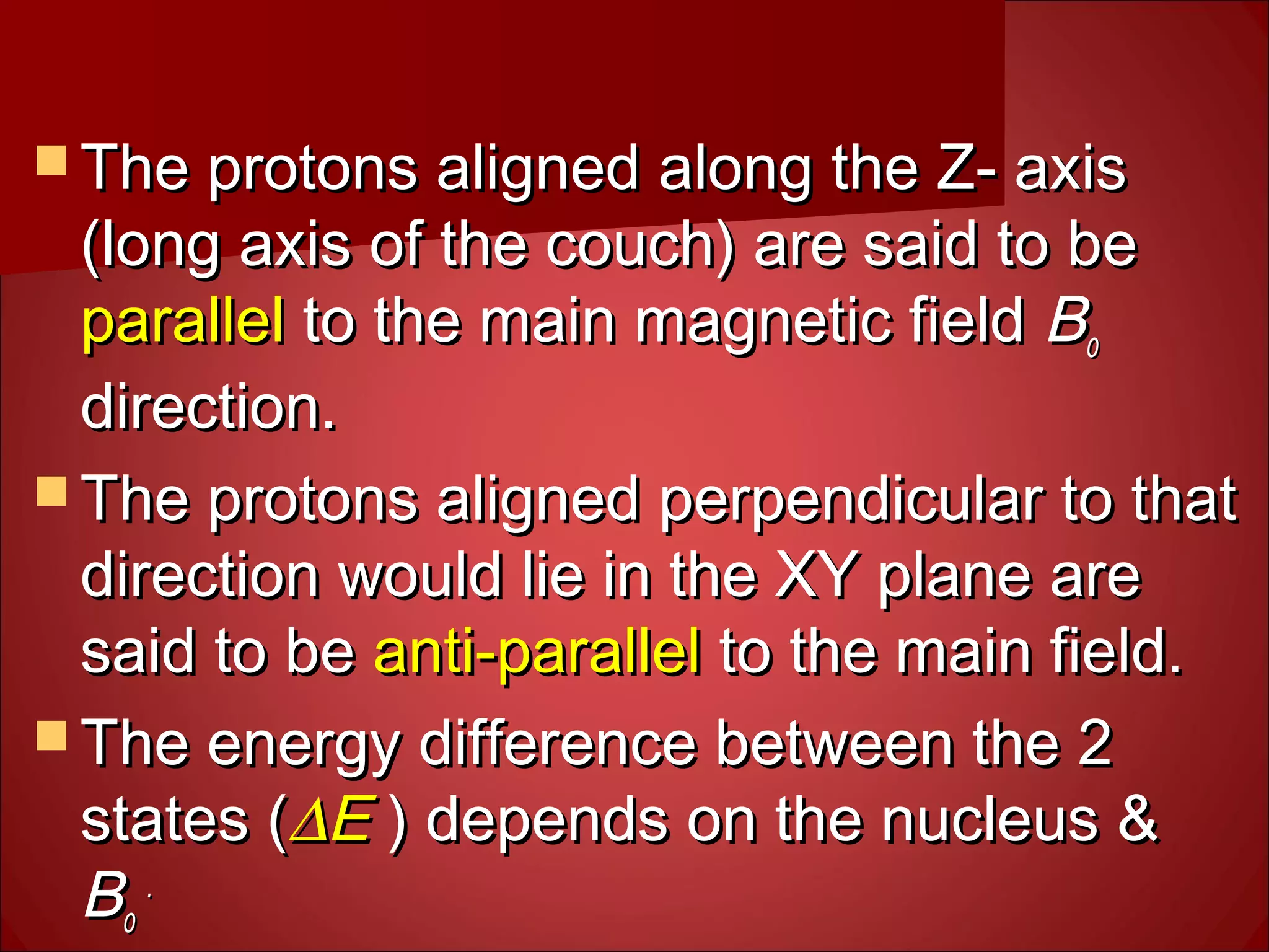  The protons aligned along the Z- axisThe protons aligned along the Z- axis
(long axis of the couch) are said to be(long axis of the couch) are said to be
parallelparallel to the main magnetic fieldto the main magnetic field BBoo
direction.direction.
 The protons aligned perpendicular to thatThe protons aligned perpendicular to that
direction would lie in the XY plane aredirection would lie in the XY plane are
said to besaid to be anti-parallelanti-parallel to the main field.to the main field.
 The energy difference between the 2The energy difference between the 2
states (states (∆∆EE ) depends on the nucleus &) depends on the nucleus &
BBoo
..
 