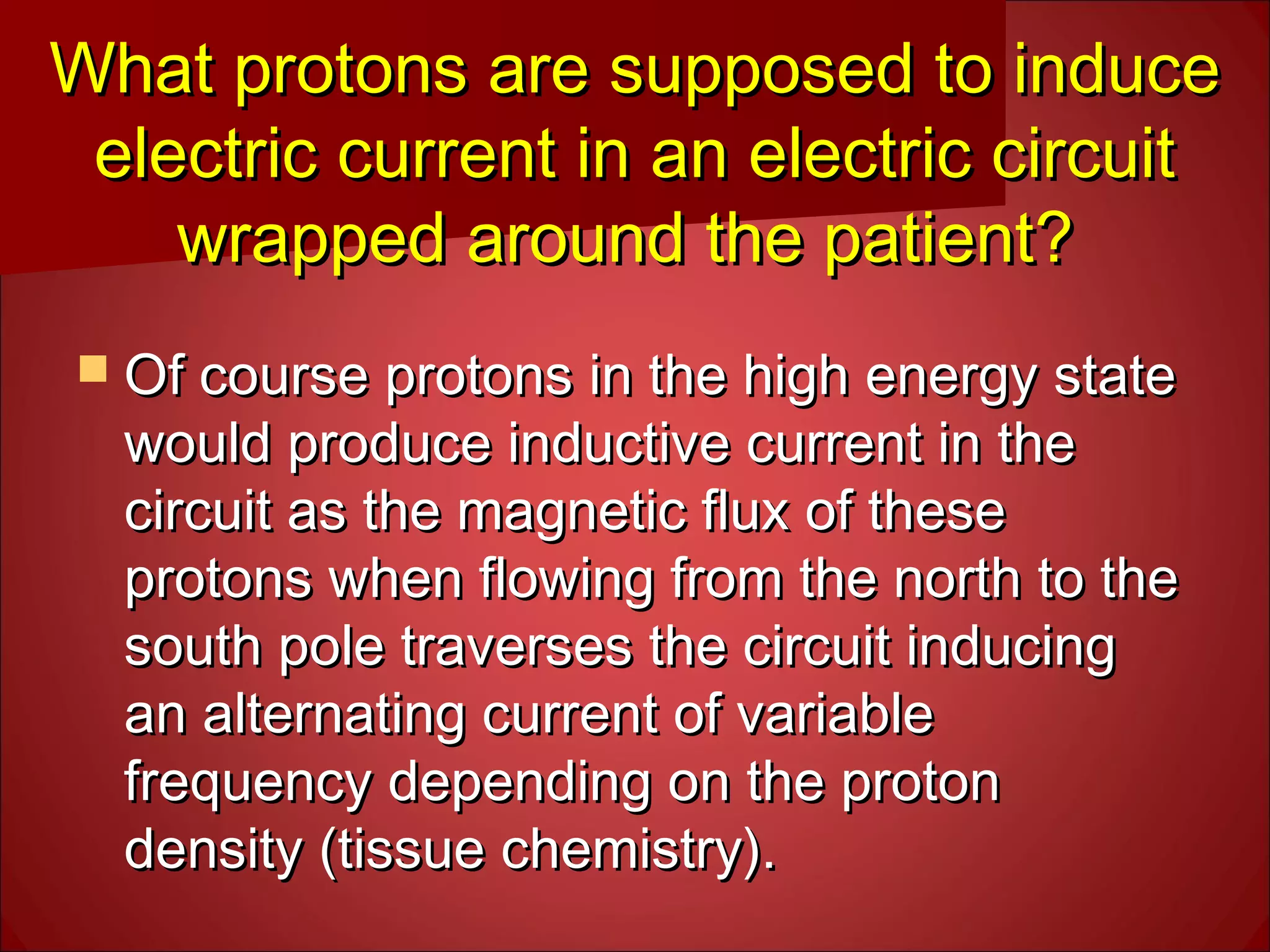  Of course protons in the high energy stateOf course protons in the high energy state
would produce inductive current in thewould produce inductive current in the
circuit as the magnetic flux of thesecircuit as the magnetic flux of these
protons when flowing from the north to theprotons when flowing from the north to the
south pole traverses the circuit inducingsouth pole traverses the circuit inducing
an alternating current of variablean alternating current of variable
frequency depending on the protonfrequency depending on the proton
density (tissue chemistry).density (tissue chemistry).
What protons are supposed to induceWhat protons are supposed to induce
electric current in an electric circuitelectric current in an electric circuit
wrapped around the patient?wrapped around the patient?
 