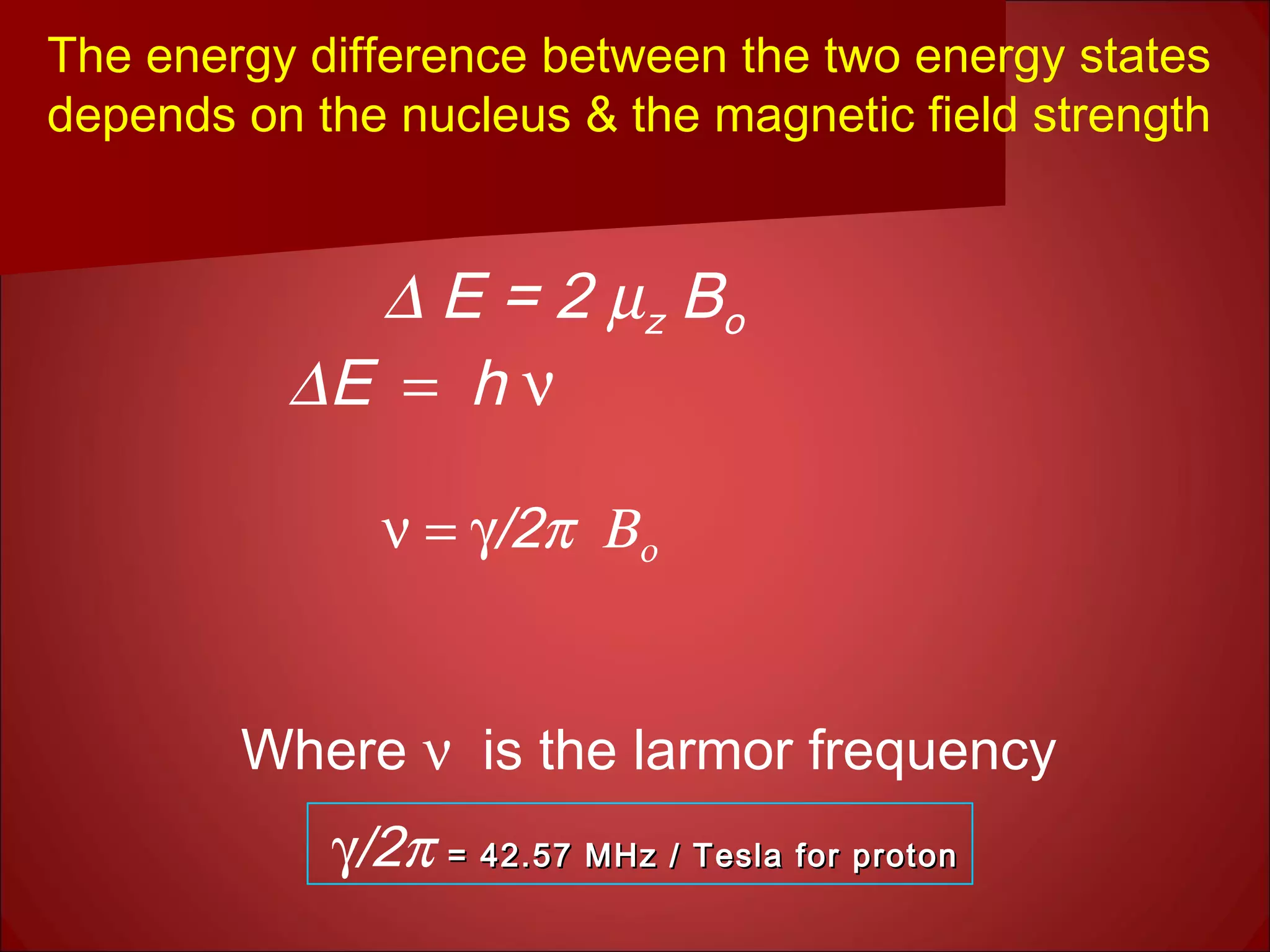 The energy difference between the two energy states
depends on the nucleus & the magnetic field strength
∆ E = 2 µz Bo
∆ E = h ν
ν = γ/2π Βο
Where ν is the larmor frequency
γ/2π = 42.57 MHz / Tesla for proton= 42.57 MHz / Tesla for proton
 