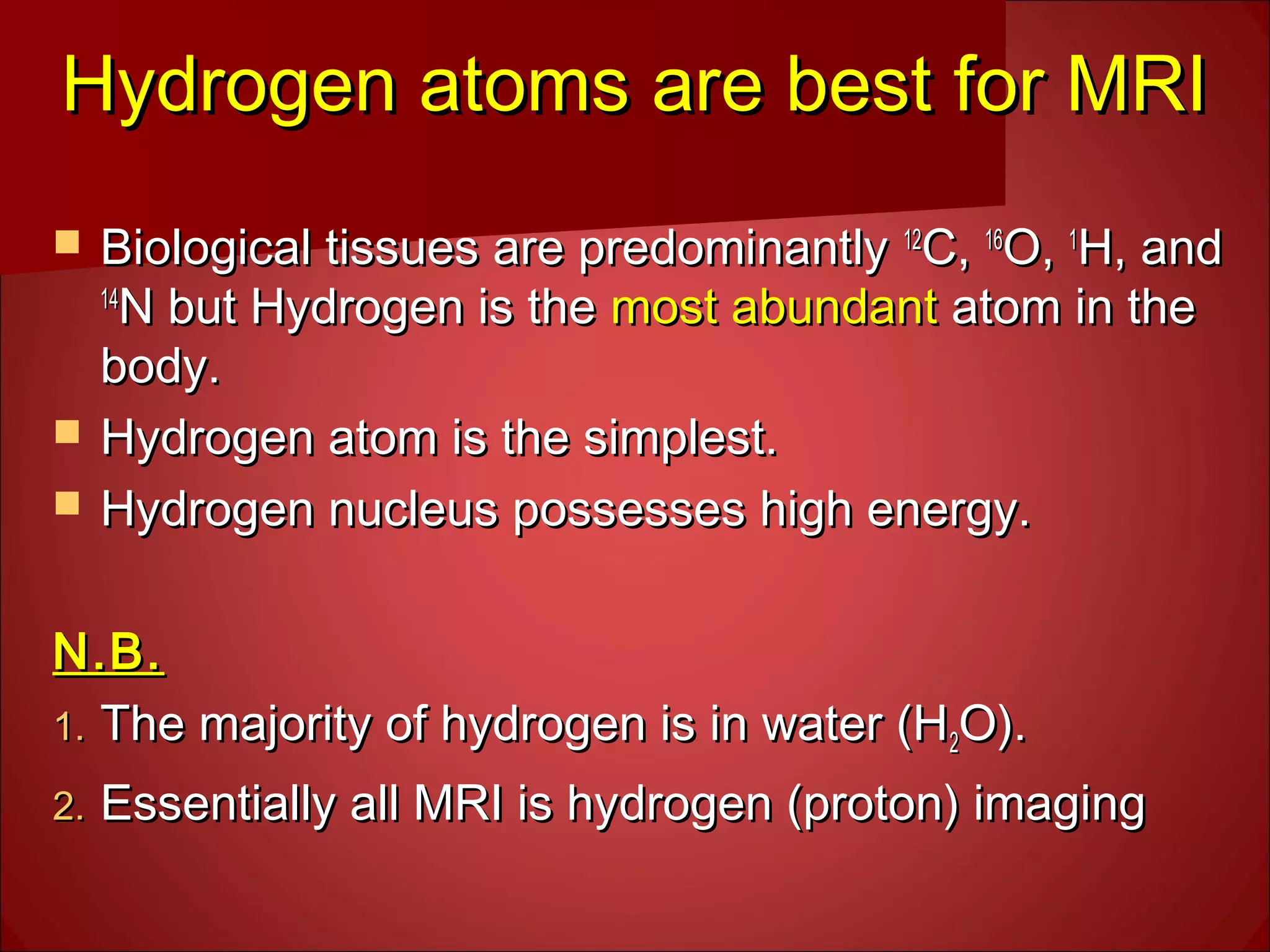 Hydrogen atoms are best for MRIHydrogen atoms are best for MRI
 Biological tissues are predominantlyBiological tissues are predominantly 1212
C,C, 1616
O,O, 11
H, andH, and
1414
N but Hydrogen is theN but Hydrogen is the most abundantmost abundant atom in theatom in the
body.body.
 Hydrogen atom is the simplest.Hydrogen atom is the simplest.
 Hydrogen nucleus possesses high energy.Hydrogen nucleus possesses high energy.
N.B.N.B.
1.1. The majority of hydrogen is in water (HThe majority of hydrogen is in water (H22O).O).
2.2. Essentially all MRI is hydrogen (proton) imagingEssentially all MRI is hydrogen (proton) imaging
 