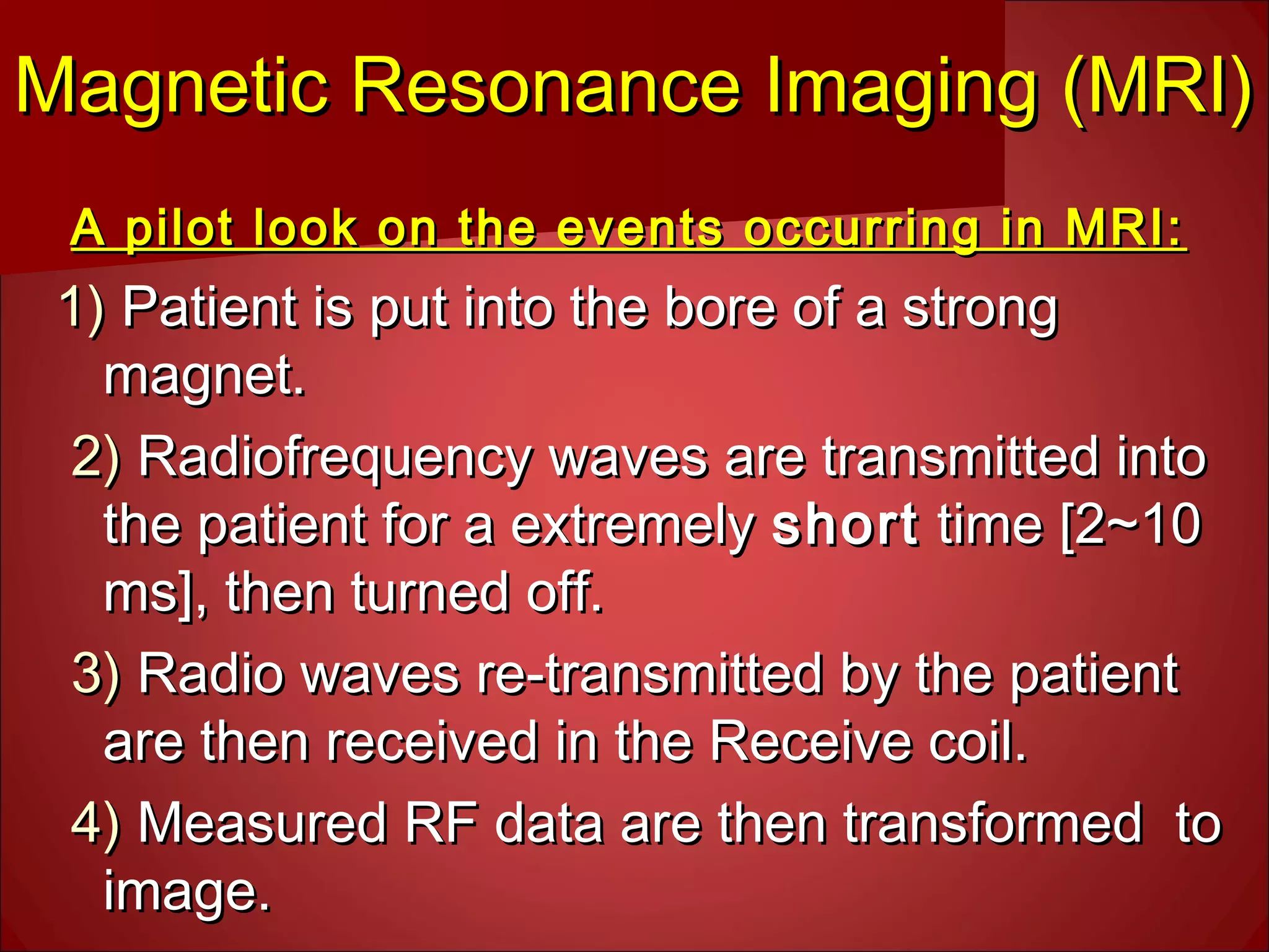 Magnetic Resonance Imaging (MRI)Magnetic Resonance Imaging (MRI)
A pilot look on the events occurring in MRI:A pilot look on the events occurring in MRI:
1)1) Patient is put into the bore of a strongPatient is put into the bore of a strong
magnet.magnet.
2)2) Radiofrequency waves are transmitted intoRadiofrequency waves are transmitted into
the patient for a extremelythe patient for a extremely shortshort time [2~10time [2~10
ms], then turned off.ms], then turned off.
3)3) Radio waves re-transmitted by the patientRadio waves re-transmitted by the patient
are then received in the Receive coil.are then received in the Receive coil.
4)4) Measured RF data are then transformed toMeasured RF data are then transformed to
image.image.
 