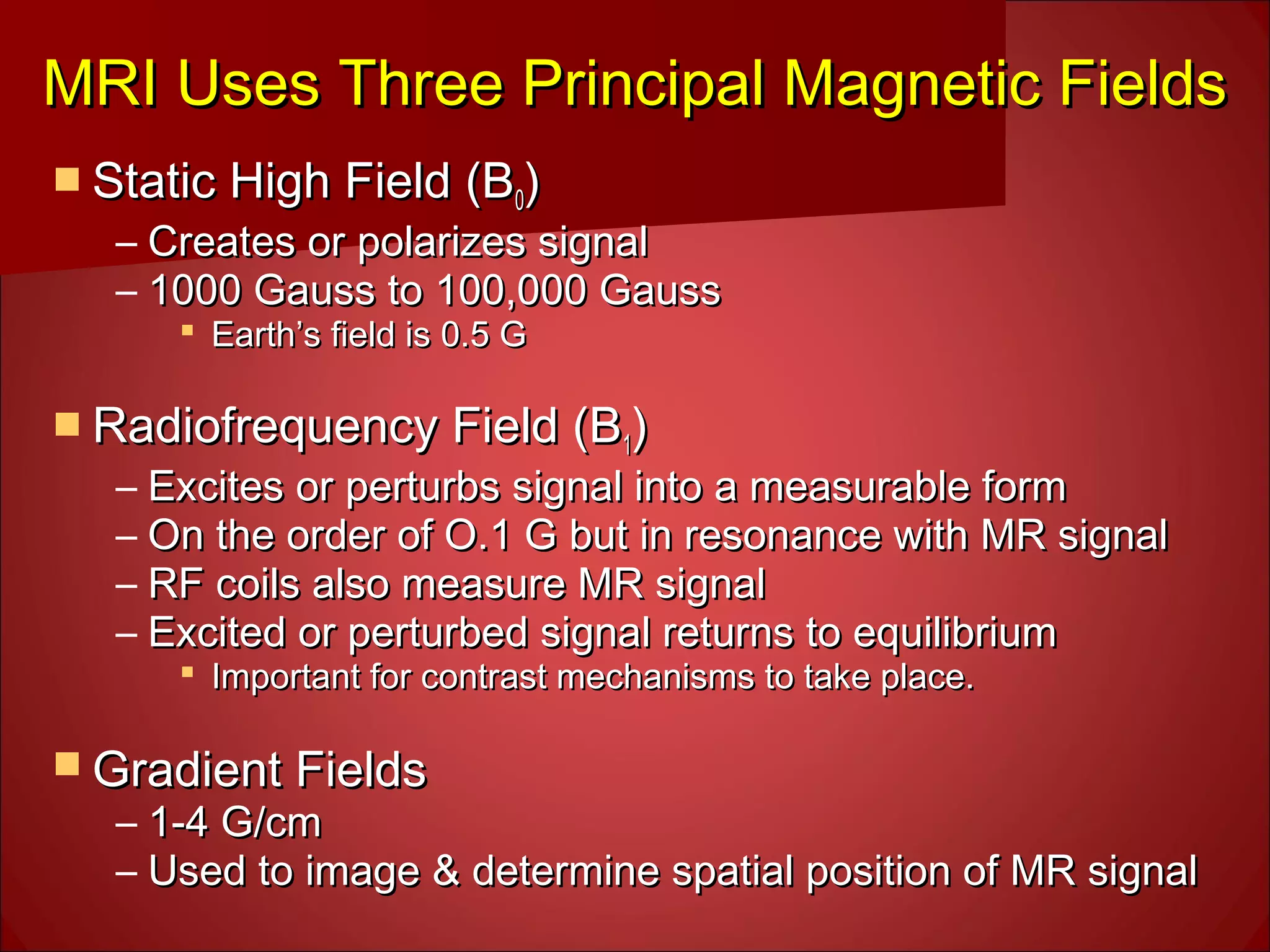 MRI Uses Three Principal Magnetic FieldsMRI Uses Three Principal Magnetic Fields
 Static High Field (BStatic High Field (B00))
– Creates or polarizes signalCreates or polarizes signal
– 1000 Gauss to 100,000 Gauss1000 Gauss to 100,000 Gauss
 Earth’s field is 0.5 GEarth’s field is 0.5 G
 Radiofrequency Field (BRadiofrequency Field (B11))
– Excites or perturbs signal into a measurable formExcites or perturbs signal into a measurable form
– On the order of O.1 G but in resonance with MR signalOn the order of O.1 G but in resonance with MR signal
– RF coils also measure MR signalRF coils also measure MR signal
– Excited or perturbed signal returns to equilibriumExcited or perturbed signal returns to equilibrium
 Important for contrast mechanisms to take place.Important for contrast mechanisms to take place.
 Gradient FieldsGradient Fields
– 1-4 G/cm1-4 G/cm
– Used to image & determine spatial position of MR signalUsed to image & determine spatial position of MR signal
 