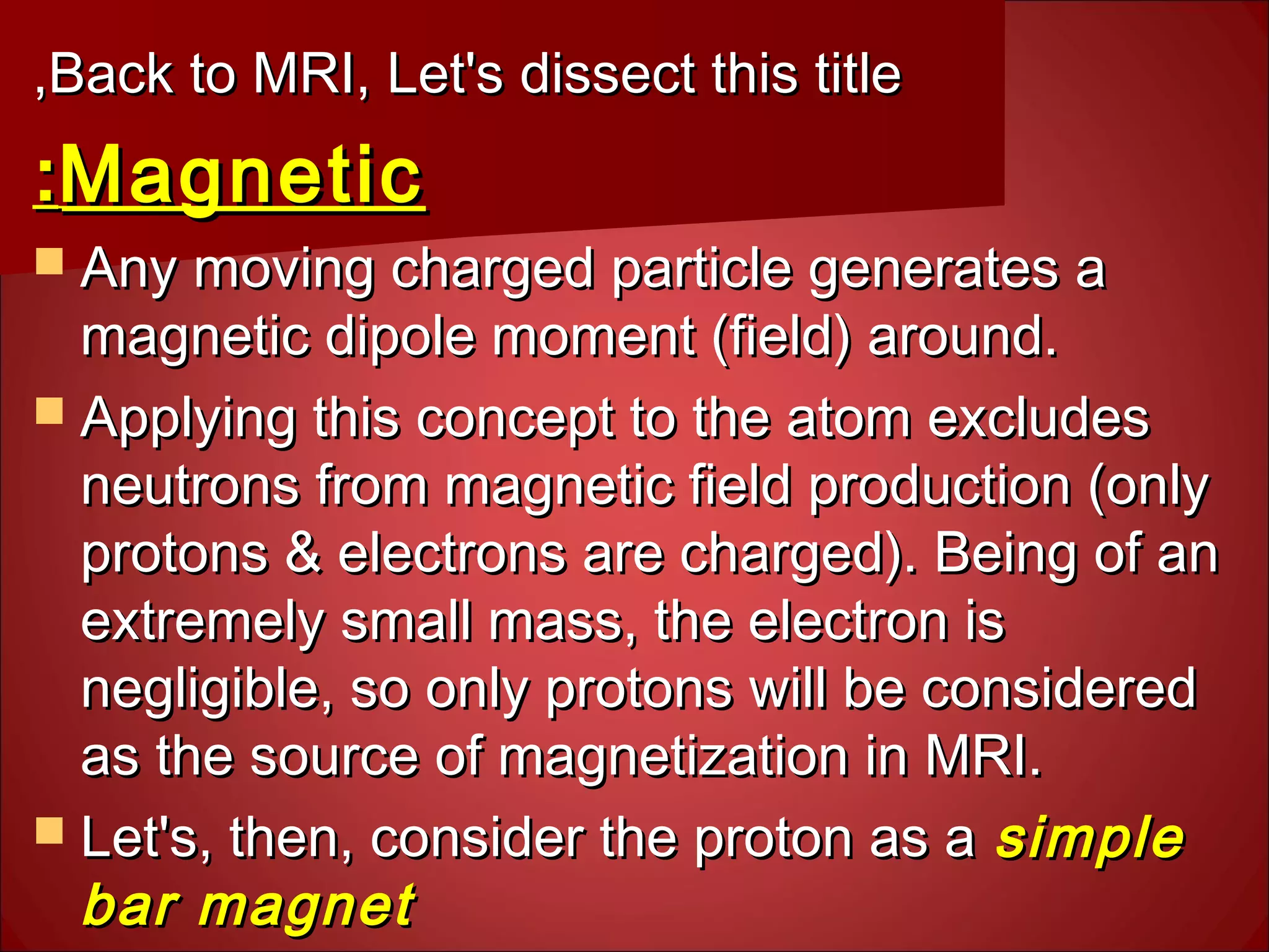 Back to MRI, Let's dissect this titleBack to MRI, Let's dissect this title,,
MagneticMagnetic::
 Any moving charged particle generates aAny moving charged particle generates a
magnetic dipole moment (field) around.magnetic dipole moment (field) around.
 Applying this concept to the atom excludesApplying this concept to the atom excludes
neutrons from magnetic field production (onlyneutrons from magnetic field production (only
protons & electrons are charged). Being of anprotons & electrons are charged). Being of an
extremely small mass, the electron isextremely small mass, the electron is
negligible, so only protons will be considerednegligible, so only protons will be considered
as the source of magnetization in MRI.as the source of magnetization in MRI.
 Let's, then, consider the proton as aLet's, then, consider the proton as a simplesimple
bar magnetbar magnet
 