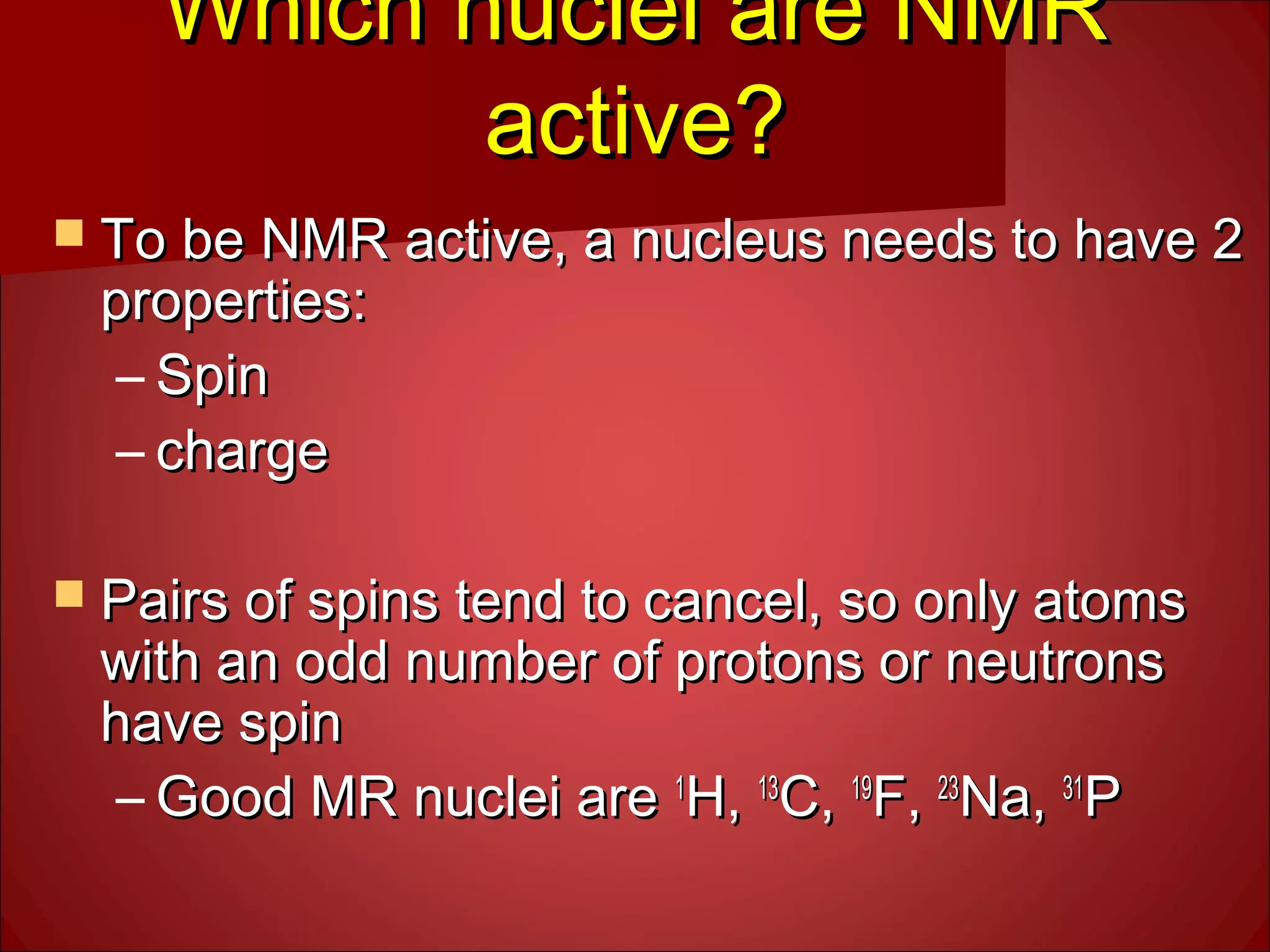 Which nuclei are NMRWhich nuclei are NMR
active?active?
 To be NMR active, a nucleus needs to have 2To be NMR active, a nucleus needs to have 2
properties:properties:
– SpinSpin
– chargecharge
 Pairs of spins tend to cancel, so only atomsPairs of spins tend to cancel, so only atoms
with an odd number of protons or neutronswith an odd number of protons or neutrons
have spinhave spin
– Good MR nuclei areGood MR nuclei are 11
H,H, 1313
C,C, 1919
F,F, 2323
Na,Na, 3131
PP
 