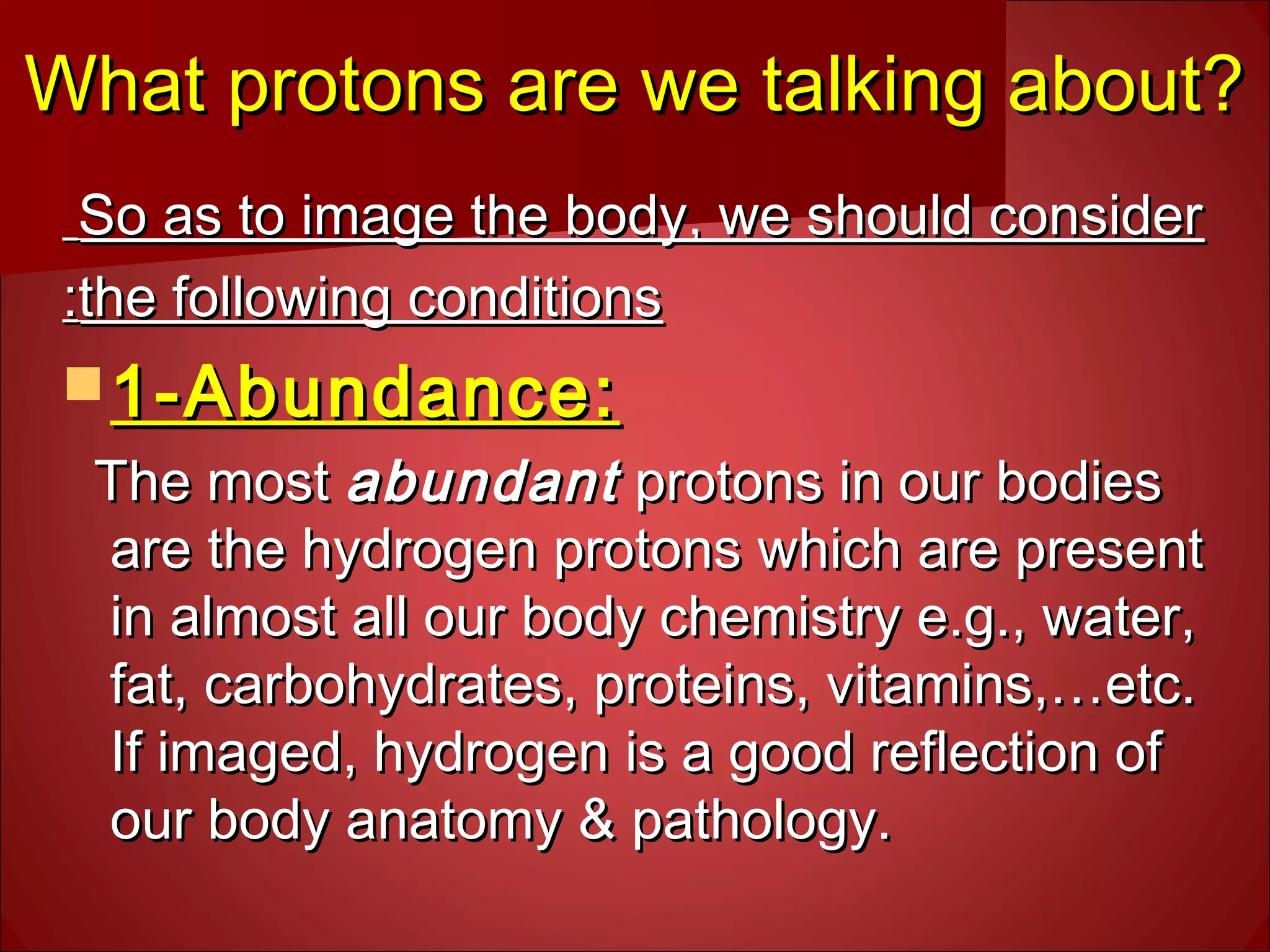 What protons are we talking about?What protons are we talking about?
  
So as to image the body, we should considerSo as to image the body, we should consider  
the following conditionsthe following conditions::
 1-Abundance:1-Abundance:
The mostThe most abundantabundant protons in our bodiesprotons in our bodies
are the hydrogen protons which are presentare the hydrogen protons which are present
in almost all our body chemistry e.g., water,in almost all our body chemistry e.g., water,
fat, carbohydrates, proteins, vitamins,…etc.fat, carbohydrates, proteins, vitamins,…etc.
If imaged, hydrogen is a good reflection ofIf imaged, hydrogen is a good reflection of
our body anatomy & pathology.our body anatomy & pathology.
 