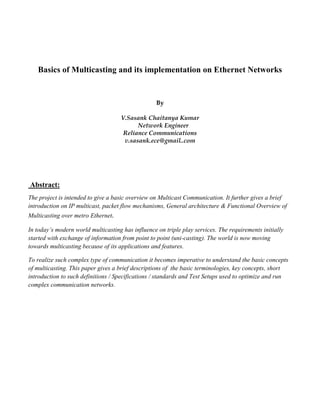 Basics of Multicasting and its implementation on Ethernet Networks


                                                   By

                                     V.Sasank Chaitanya Kumar
                                           Network Engineer
                                      Reliance Communications
                                      v.sasank.ece@gmail..com




Abstract:
The project is intended to give a basic overview on Multicast Communication. It further gives a brief
introduction on IP multicast, packet flow mechanisms, General architecture & Functional Overview of
Multicasting over metro Ethernet.

In today’s modern world multicasting has influence on triple play services. The requirements initially
started with exchange of information from point to point (uni-casting). The world is now moving
towards multicasting because of its applications and features.

To realize such complex type of communication it becomes imperative to understand the basic concepts
of multicasting. This paper gives a brief descriptions of the basic terminologies, key concepts, short
introduction to such definitions / Specifications / standards and Test Setups used to optimize and run
complex communication networks.
 