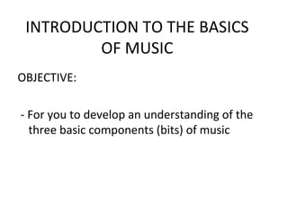 INTRODUCTION TO THE BASICS
         OF MUSIC
OBJECTIVE:

- For you to develop an understanding of the
  three basic components (bits) of music
 
