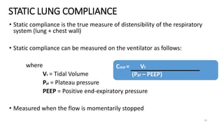STATIC LUNG COMPLIANCE
10
• Static compliance is the true measure of distensibility of the respiratory
system (lung + chest wall)
• Static compliance can be measured on the ventilator as follows:
where
Vt = Tidal Volume
Ppl = Plateau pressure
PEEP = Positive end-expiratory pressure
• Measured when the flow is momentarily stopped
Cstat = Vt
(Ppl – PEEP)
 