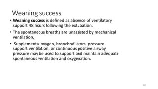 Weaning success
• Weaning success is defined as absence of ventilatory
support 48 hours following the extubation.
• The spontaneous breaths are unassisted by mechanical
ventilation,
• Supplemental oxygen, bronchodilators, pressure
support ventilation, or continuous positive airway
pressure may be used to support and maintain adequate
spontaneous ventilation and oxygenation.
117
 