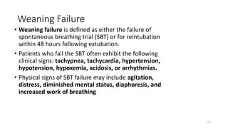 Weaning Failure
• Weaning failure is defined as either the failure of
spontaneous breathing trial (SBT) or for reintubation
within 48 hours following extubation.
• Patients who fail the SBT often exhibit the following
clinical signs: tachypnea, tachycardia, hypertension,
hypotension, hypoxemia, acidosis, or arrhythmias.
• Physical signs of SBT failure may include agitation,
distress, diminished mental status, diaphoresis, and
increased work of breathing
119
 