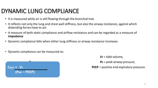 DYNAMIC LUNG COMPLIANCE
12
• It is measured while air is still flowing through the bronchial tree
• It reflects not only the lung and chest wall stiffness, but also the airway resistance, against which
distending forces have to act
• It measure of both static compliance and airflow resistance and can be regarded as a measure of
impedance
• Dynamic compliance falls when either lung stiffness or airway resistance increases
• Dynamic compliance can be measured as:
Vt = tidal volume,
P Pk = peak airway pressure,
PEEP = positive end-expiratory pressure.
Cdyn = Vt
(Ppk – PEEP)
 