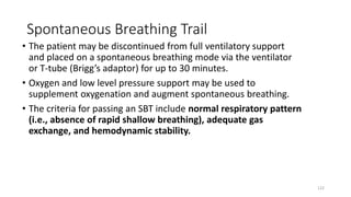 Spontaneous Breathing Trail
• The patient may be discontinued from full ventilatory support
and placed on a spontaneous breathing mode via the ventilator
or T-tube (Brigg’s adaptor) for up to 30 minutes.
• Oxygen and low level pressure support may be used to
supplement oxygenation and augment spontaneous breathing.
• The criteria for passing an SBT include normal respiratory pattern
(i.e., absence of rapid shallow breathing), adequate gas
exchange, and hemodynamic stability.
122
 
