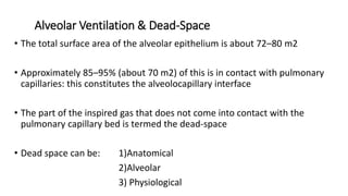 Alveolar Ventilation & Dead-Space
• The total surface area of the alveolar epithelium is about 72–80 m2
• Approximately 85–95% (about 70 m2) of this is in contact with pulmonary
capillaries: this constitutes the alveolocapillary interface
• The part of the inspired gas that does not come into contact with the
pulmonary capillary bed is termed the dead-space
• Dead space can be: 1)Anatomical
2)Alveolar
3) Physiological
 