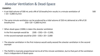 EXAMPLE:
• A set tidal volume of 500 mL and a RR of 10 breaths/min results in a minute ventilation of 500
× 10 = 5,000 mL/min
• The same minute ventilation can be produced by a tidal volume of 250 mL delivered at a RR of 20
breaths/min 250 × 20 = 5,000 mL/min
• When dead-space 150ML is taken the alveolar ventilation
In the first example would be (500 – 150) × 10 = 3,500,
In the second example would be (250 – 150) × 20 = 2,000
• The alveolar ventilation in the first instance would vastly exceed the alveolar ventilation in the second
example
• The PaCO2 is inversely proportional not to all of the minute ventilation, but to that part of the ventilation
that is independent of dead-space
Alveolar Ventilation & Dead-Space
 