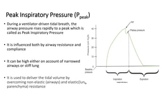 Peak Inspiratory Pressure (Ppeak)
• During a ventilator-driven tidal breath, the
airway pressure rises rapidly to a peak which is
called as Peak Inspiratory Pressure
• It is influenced both by airway resistance and
compliance
• It can be high either on account of narrowed
airways or stiff lung
• It is used to deliver the tidal volume by
overcoming non-elastic (airways) and elastic(lung
parenchyma) resistance
 