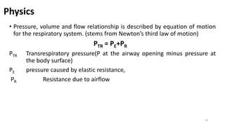 • Pressure, volume and flow relationship is described by equation of motion
for the respiratory system. (stems from Newton’s third law of motion)
PTR = PE+PR
PTR Transrespiratory pressure(P at the airway opening minus pressure at
the body surface)
PE pressure caused by elastic resistance,
PR Resistance due to airflow
29
Physics
 