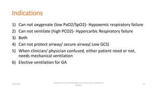 Indications
1) Can not oxygenate (low PaO2/SpO2)- Hypoxemic respiratory failure
2) Can not ventilate (high PCO2)- Hypercarbic Respiratory failure
3) Both
4) Can not protect airway/ secure airway( Low GCS)
5) When clinician/ physician confused, either patient need or not,
needs mechanical ventilation
6) Elective ventilation for GA
5/28/2021
Department of Anesthesiology and intensive care, Dadeldhura
Hospital
31
 