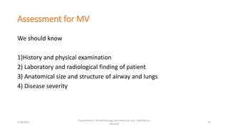 Assessment for MV
We should know
1)History and physical examination
2) Laboratory and radiological finding of patient
3) Anatomical size and structure of airway and lungs
4) Disease severity
5/28/2021
Department of Anesthesiology and intensive care, Dadeldhura
Hospital
33
 