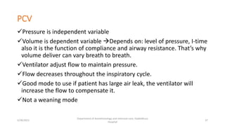 PCV
Pressure is independent variable
Volume is dependent variable Depends on: level of pressure, I-time
also it is the function of compliance and airway resistance. That’s why
volume deliver can vary breath to breath.
Ventilator adjust flow to maintain pressure.
Flow decreases throughout the inspiratory cycle.
Good mode to use if patient has large air leak, the ventilator will
increase the flow to compensate it.
Not a weaning mode
5/28/2021
Department of Anesthesiology and intensive care, Dadeldhura
Hospital
37
 