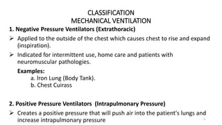 CLASSIFICATION
MECHANICAL VENTILATION
4
1. Negative Pressure Ventilators (Extrathoracic)
 Applied to the outside of the chest which causes chest to rise and expand
(inspiration).
 Indicated for intermittent use, home care and patients with
neuromuscular pathologies.
Examples:
a. lron Lung (Body Tank).
b. Chest Cuirass
2. Positive Pressure Ventilators (lntrapulmonary Pressure)
 Creates a positive pressure that will push air into the patient's lungs and
increase intrapulmonary pressure
 