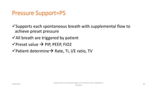 Pressure Support=PS
Supports each spontaneous breath with supplemental flow to
achieve preset pressure
All breath are triggered by patient
Preset value  PIP, PEEP, FiO2
Patient determine Rate, Ti, I/E ratio, TV
5/28/2021
Department of Anesthesiology and intensive care, Dadeldhura
Hospital
40
 
