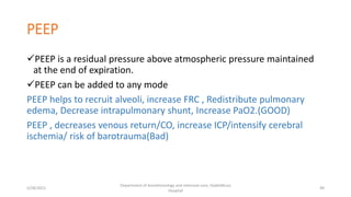 PEEP
PEEP is a residual pressure above atmospheric pressure maintained
at the end of expiration.
PEEP can be added to any mode
PEEP helps to recruit alveoli, increase FRC , Redistribute pulmonary
edema, Decrease intrapulmonary shunt, Increase PaO2.(GOOD)
PEEP , decreases venous return/CO, increase ICP/intensify cerebral
ischemia/ risk of barotrauma(Bad)
5/28/2021
Department of Anesthesiology and intensive care, Dadeldhura
Hospital
49
 