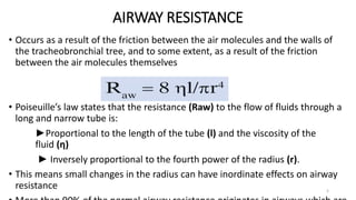 AIRWAY RESISTANCE
5
• Occurs as a result of the friction between the air molecules and the walls of
the tracheobronchial tree, and to some extent, as a result of the friction
between the air molecules themselves
• Poiseuille’s law states that the resistance (Raw) to the flow of fluids through a
long and narrow tube is:
►Proportional to the length of the tube (l) and the viscosity of the
fluid (η)
► Inversely proportional to the fourth power of the radius (r).
• This means small changes in the radius can have inordinate effects on airway
resistance
 
