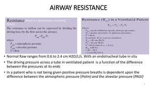 AIRWAY RESISTANCE
6
• Normal Raw ranges from 0.6 to 2.4 cm H2O/L/s. With an endotracheal tube in situ
• The driving pressure across a tube in ventilated patient is a function of the difference
between the pressures at its ends
• In a patient who is not being given positive pressure breaths is dependent upon the
difference between the atmospheric pressure (Patm) and the alveolar pressure (PALV)
(Raw) in a Spontaneous breathing
Patient
 