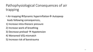 Pathophysiological Consequences of air
trapping
• Air-trappingDynamic hyperinflation Autopeep
leads following consequences,
1) Increase intra-thoracic pressure
2) Increase work of breathing
3) Decrease preload  Hypotension
4) Worsened V/Q mismatch
5) Increase risk of barotrauma
89
 