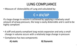 LUNG COMPLIANCE
9
• Measure of distensibility of Lung and calculated by:
If a large change in volume is achieved by applying a relatively small
amount of airway pressure, the lung is easily distensible and is said to be
highly compliant
• A stiff and poorly compliant lung resists expansion and only a small
change in volume occurs with a relatively large change in pressure
• Compliance has two components
A) static B) Dynamic
C = ∆V/∆P
 