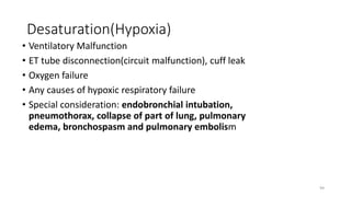 Desaturation(Hypoxia)
• Ventilatory Malfunction
• ET tube disconnection(circuit malfunction), cuff leak
• Oxygen failure
• Any causes of hypoxic respiratory failure
• Special consideration: endobronchial intubation,
pneumothorax, collapse of part of lung, pulmonary
edema, bronchospasm and pulmonary embolism
94
 