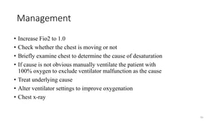 Management
• Increase Fio2 to 1.0
• Check whether the chest is moving or not
• Briefly examine chest to determine the cause of desaturation
• If cause is not obvious manually ventilate the patient with
100% oxygen to exclude ventilator malfunction as the cause
• Treat underlying cause
• Alter ventilator settings to improve oxygenation
• Chest x-ray
95
 