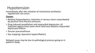 Hypotension
Immediately after the initiation of mechanical ventilation
hypotension can occur:
Causes:
• Relative Hypovolaemia: reduction in venous return exacerbated
by positive intra-thoracic pressure.
• Drug induced vasodilation and myocardial depression: all
induction agents have some short lived vaso-dilatory myocardial
depressant effects.
• Tension pneumothorax
• Gas trapping ( dyanamic hyperinflation)
Delayed cause may be due to pathological process going on in
patient’s body.
98
 
