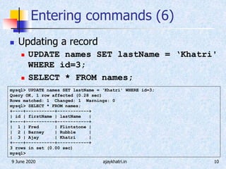 9 June 2020 ajaykhatri.in 10
Entering commands (6)
 Updating a record
 UPDATE names SET lastName = ‘Khatri'
WHERE id=3;
 SELECT * FROM names;
mysql> UPDATE names SET lastName = ‘Khatri' WHERE id=3;
Query OK, 1 row affected (0.28 sec)
Rows matched: 1 Changed: 1 Warnings: 0
mysql> SELECT * FROM names;
+----+-----------+------------+
| id | firstName | lastName |
+----+-----------+------------+
| 1 | Fred | Flintstone |
| 2 | Barney | Rubble |
| 3 | Ajay | Khatri |
+----+-----------+------------+
3 rows in set (0.00 sec)
mysql>
 