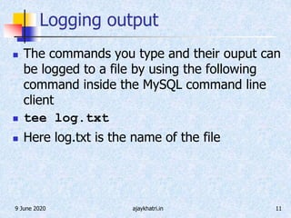 9 June 2020 ajaykhatri.in 11
Logging output
 The commands you type and their ouput can
be logged to a file by using the following
command inside the MySQL command line
client
 tee log.txt
 Here log.txt is the name of the file
 