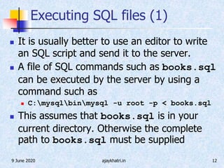 9 June 2020 ajaykhatri.in 12
Executing SQL files (1)
 It is usually better to use an editor to write
an SQL script and send it to the server.
 A file of SQL commands such as books.sql
can be executed by the server by using a
command such as
 C:mysqlbinmysql -u root -p < books.sql
 This assumes that books.sql is in your
current directory. Otherwise the complete
path to books.sql must be supplied
 